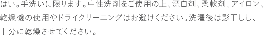 はい。手洗いに限ります。中性洗剤をご使用の上、漂白剤、柔軟剤、アイロン、乾燥機の使用やドライクリーニングはお避けください。洗濯後は影干しし、十分に乾燥させてください。