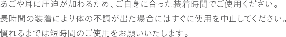 あごや耳に圧迫が加わるため、ご自身に合った装着時間でご使用ください。長時間の装着により体の不調が出た場合にはすぐに使用を中止してください。慣れるまでは短時間のご使用をお願いいたします。