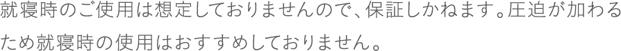 就寝時のご使用は想定しておりませんので、保証しかねます。圧迫が加わるため就寝時の使用はおすすめしておりません。