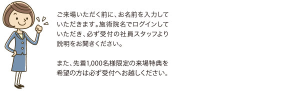 ご来場いただく前に、お名前を入力していただきます。施術院名でログインしていただき、必ず受付の社員スタッフより説明をお聞きください。