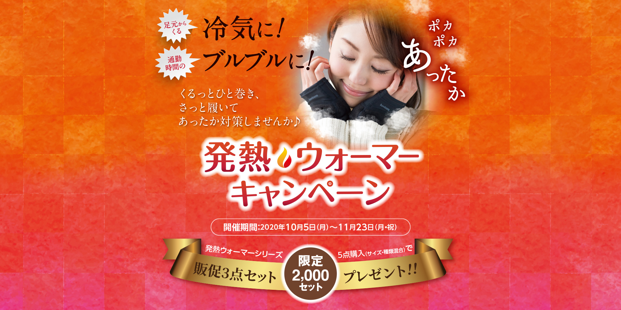 足元からくる冷気に！　通勤時間のブルブルに！　ポカポカあったか　くるっとひと巻き、さっと履いてあったか対策しませんか♪　発熱ウォーマーキャンペーン　開催期間：2020年10月5日(月)～11月23日(月・祝)　発熱ウォーマーシリーズ5点購入（サイズ・種類混合）で販促3点セット限定2000セットプレゼント！！