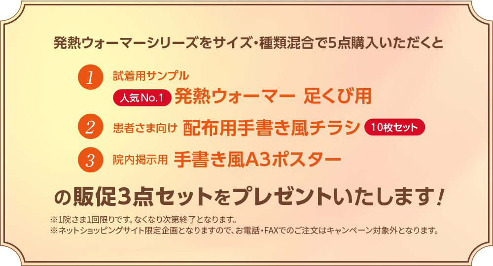 発熱ウォーマーシリーズをサイズ・種類混合で5点購入いただくと　①試着用サンプル　人気No.1発熱ウォーマー足くび用　②患者さま向け配布用手書き風チラシ10枚セット　③院内掲示用手書き風A3ポスターの販促3点セットをプレゼントいたします！　※1院さま1回限りです。なくなり次第終了となります。　※ネットショッピングサイト限定企画となりますので、お電話・FAXでのご注文はキャンペーン対象外となります。