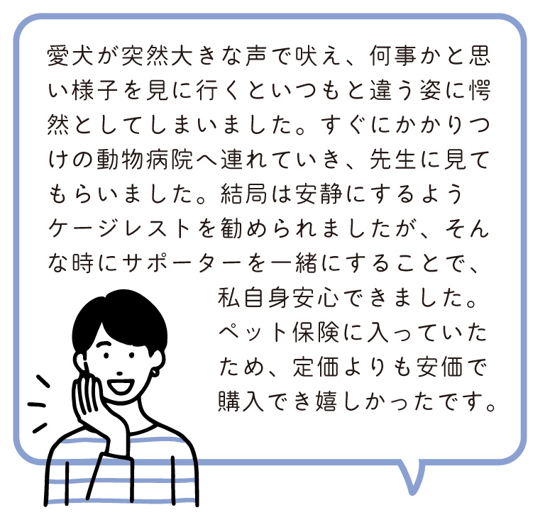 愛犬が突然大きな声で吠え、何事かと思い様子を見に行くといつもと違う姿に愕然としてしまいました。すぐにかかりつけの動物病院へ連れていき、先生に見てもらいました。結局は安静にするようケージレストを勧められましたが、そんな時にサポーターを一緒にすることで、私自身安心できました。ペット保険に入っていたため、定価よりも安価で購入でき嬉しかったです。
