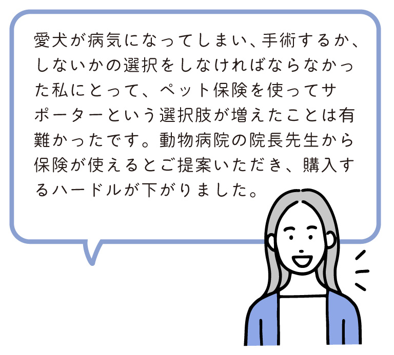 愛犬が病気になってしまい、手術するか、しないかの選択をしなければならなかった私にとって、ペット保険を使ってサポーターという選択肢が増えたことは有難かったです。動物病院の院長先生から保険が使えるとご提案いただき、購入するハードルが下がりました。