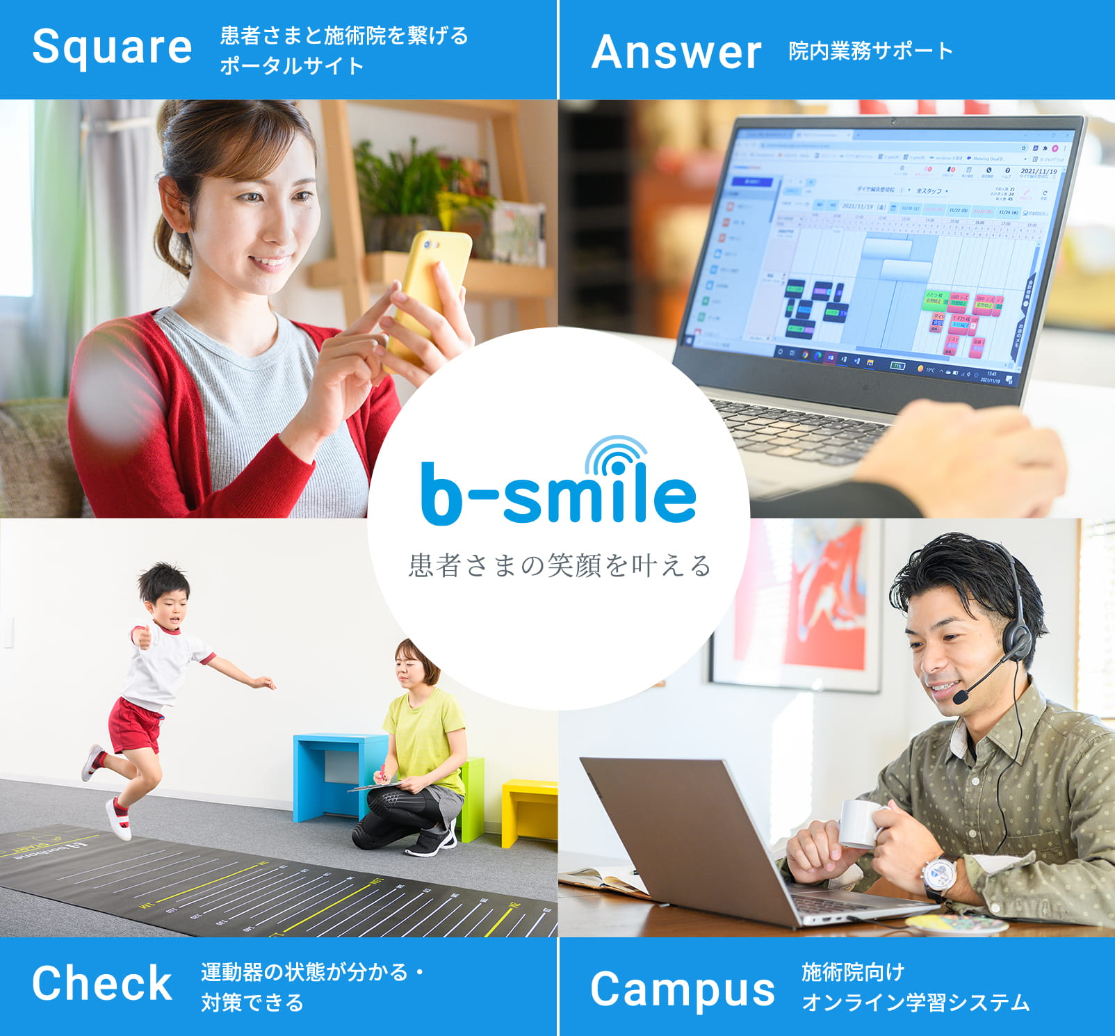 b-smile 患者さまの笑顔を叶える Square 患者様と施術院をつなげるポータルサイト Answer 院内業務サポート Check 運動器の状態でわかる・対策できる Campus 施術院向けオンライン学習システム