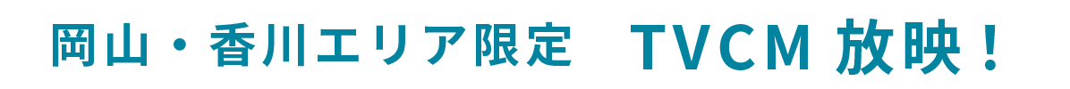 岡山・香川エリア限定 TVCM放映中！